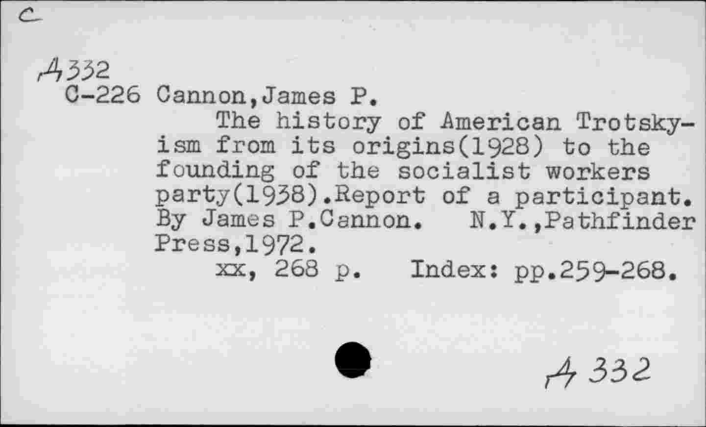 ﻿C-226 Cannon,James P.
The history of American Trotskyism from its origins(1928) to the founding of the socialist workers party(1958).Report of a participant. By James P.Cannon. N.Y.»Pathfinder Press,1972.
xx, 268 p. Index: pp.259-268.
^332